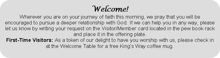 Rounded Rectangle: Welcome!Wherever you are on your journey of faith this morning, we pray that you will beencouraged to pursue a deeper relationship with God. If we can help you in any way, please let us know by writing your request on the Visitor/Member card located in the pew book rack and place it in the offering plate. First-Time Visitors: As a token of our delight to have you worship with us, please check in at the Welcome Table for a free Kings Way coffee mug.